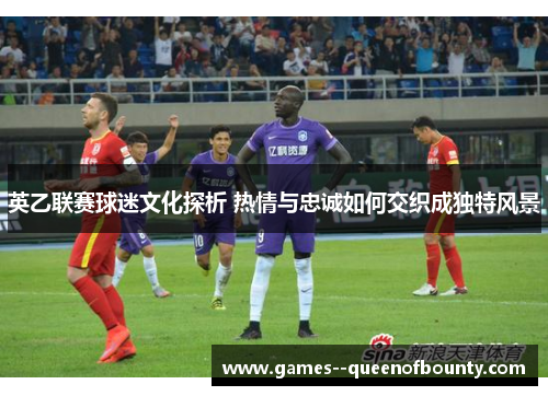 英乙联赛球迷文化探析 热情与忠诚如何交织成独特风景 英乙联赛球迷文化探析 热情与忠诚如何交织成独特风景