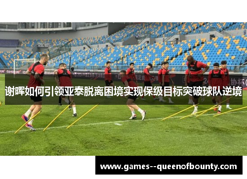 谢晖如何引领亚泰脱离困境实现保级目标突破球队逆境 谢晖如何引领亚泰脱离困境实现保级目标突破球队逆境