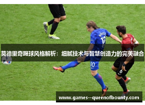 莫德里奇踢球风格解析：细腻技术与智慧创造力的完美融合