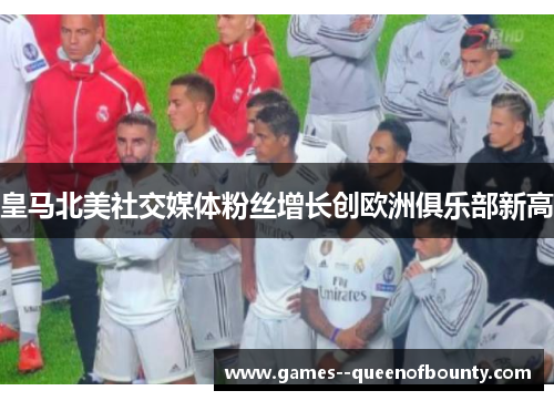 皇马北美社交媒体粉丝增长创欧洲俱乐部新高