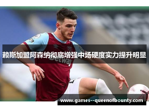 赖斯加盟阿森纳彻底增强中场硬度实力提升明显