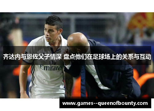 齐达内与恩佐父子情深 盘点他们在足球场上的关系与互动